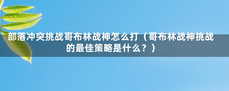 部落冲突挑战哥布林战神怎么打（哥布林战神挑战的最佳策略是什么？）