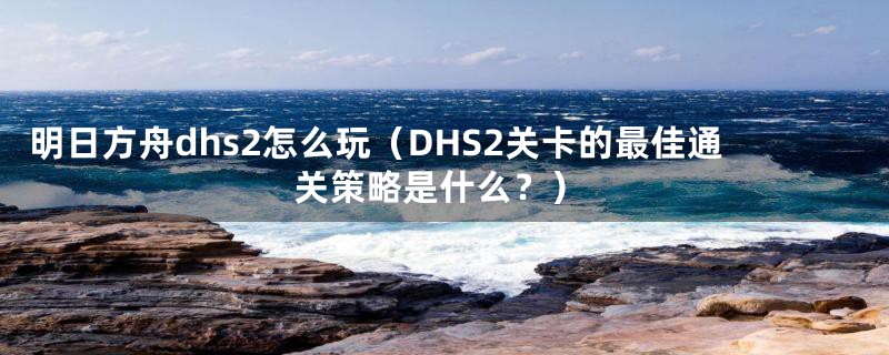 明日方舟dhs2怎么玩（DHS2关卡的最佳通关策略是什么？）