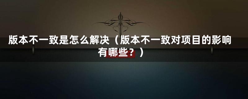 版本不一致是怎么解决（版本不一致对项目的影响有哪些？）