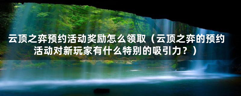 云顶之弈预约活动奖励怎么领取（云顶之弈的预约活动对新玩家有什么特别的吸引力？）