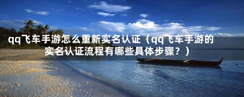 qq飞车手游怎么重新实名认证（qq飞车手游的实名认证流程有哪些具体步骤？）