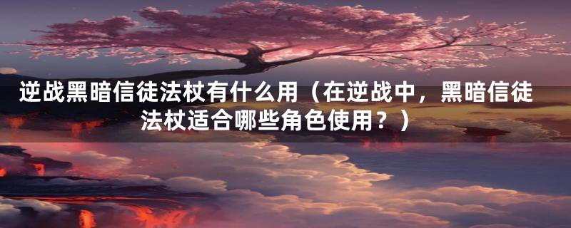 逆战黑暗信徒法杖有什么用（在逆战中，黑暗信徒法杖适合哪些角色使用？）