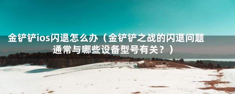 金铲铲ios闪退怎么办（金铲铲之战的闪退问题通常与哪些设备型号有关？）