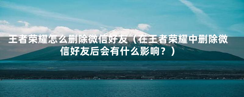 王者荣耀怎么删除微信好友（在王者荣耀中删除微信好友后会有什么影响？）