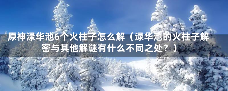 原神渌华池6个火柱子怎么解（渌华池的火柱子解密与其他解谜有什么不同之处？）