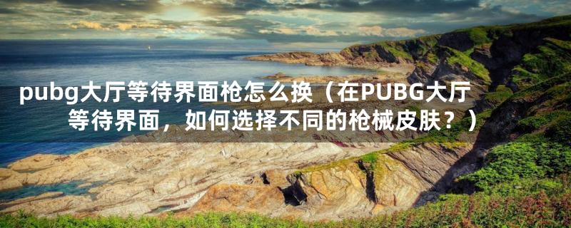 pubg大厅等待界面枪怎么换（在PUBG大厅等待界面，如何选择不同的枪械皮肤？）