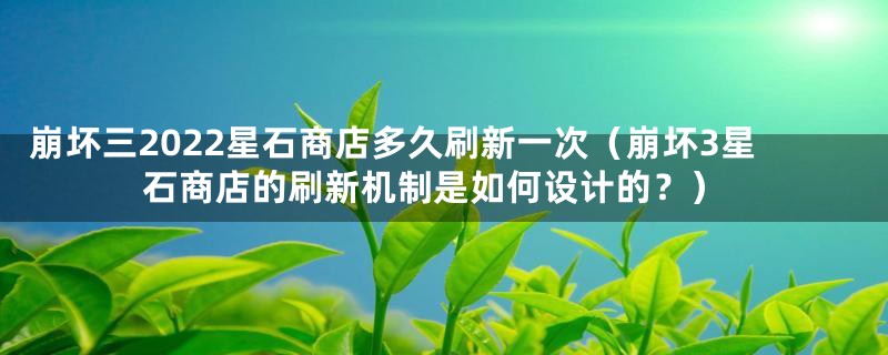 崩坏三2022星石商店多久刷新一次（崩坏3星石商店的刷新机制是如何设计的？）