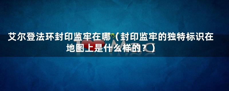 艾尔登法环封印监牢在哪（封印监牢的独特标识在地图上是什么样的？）