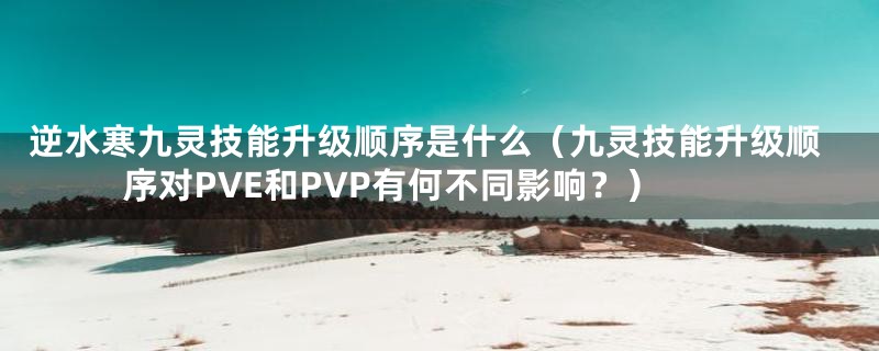 逆水寒九灵技能升级顺序是什么（九灵技能升级顺序对PVE和PVP有何不同影响？）