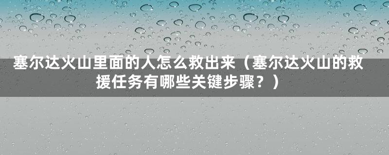 塞尔达火山里面的人怎么救出来（塞尔达火山的救援任务有哪些关键步骤？）