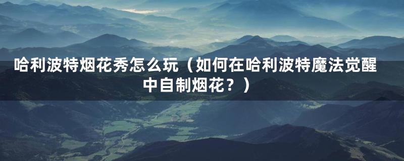 哈利波特烟花秀怎么玩（如何在哈利波特魔法觉醒中自制烟花？）