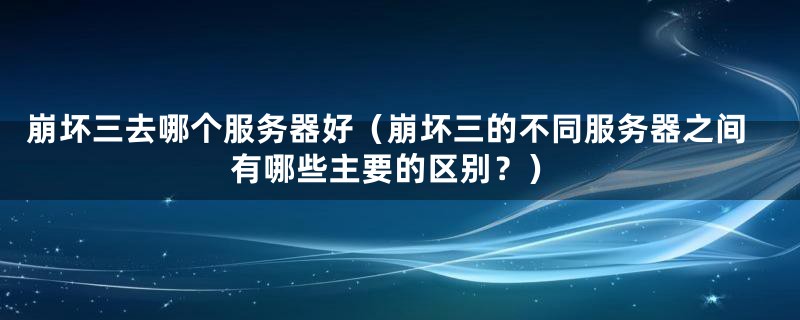 崩坏三去哪个服务器好（崩坏三的不同服务器之间有哪些主要的区别？）