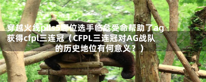 穿越火线plls5哪位选手临危受命帮助了ag获得cfpl三连冠（CFPL三连冠对AG战队的历史地位有何意义？）