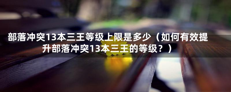 部落冲突13本三王等级上限是多少（如何有效提升部落冲突13本三王的等级？）