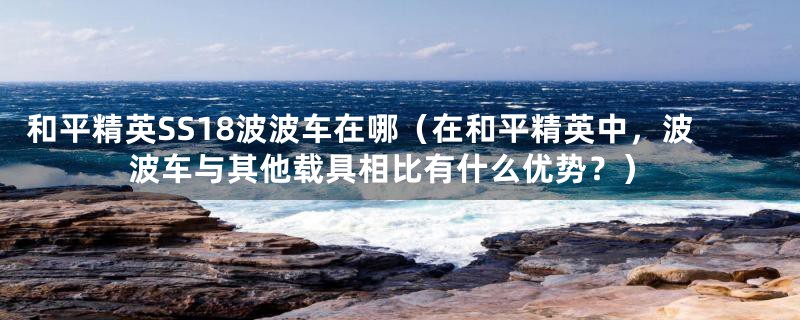 和平精英SS18波波车在哪（在和平精英中，波波车与其他载具相比有什么优势？）