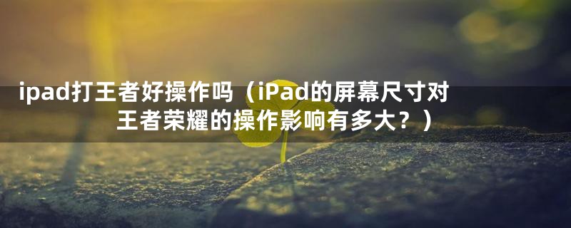 ipad打王者好操作吗（iPad的屏幕尺寸对王者荣耀的操作影响有多大？）