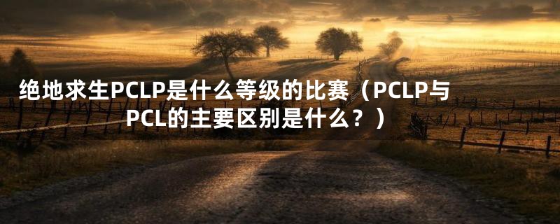 绝地求生PCLP是什么等级的比赛（PCLP与PCL的主要区别是什么？）