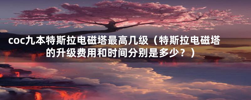 coc九本特斯拉电磁塔最高几级（特斯拉电磁塔的升级费用和时间分别是多少？）