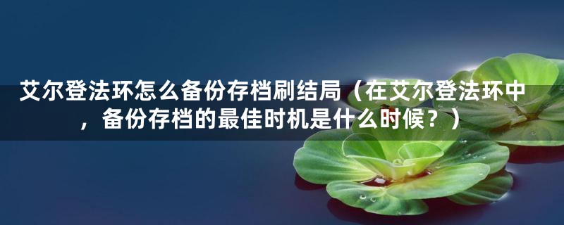 艾尔登法环怎么备份存档刷结局（在艾尔登法环中，备份存档的最佳时机是什么时候？）