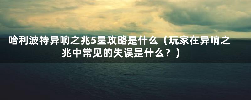 哈利波特异响之兆5星攻略是什么（玩家在异响之兆中常见的失误是什么？）