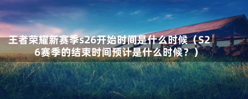 王者荣耀新赛季s26开始时间是什么时候（S26赛季的结束时间预计是什么时候？）