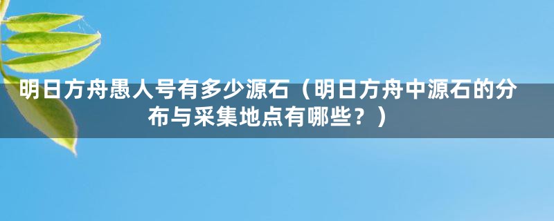 明日方舟愚人号有多少源石（明日方舟中源石的分布与采集地点有哪些？）