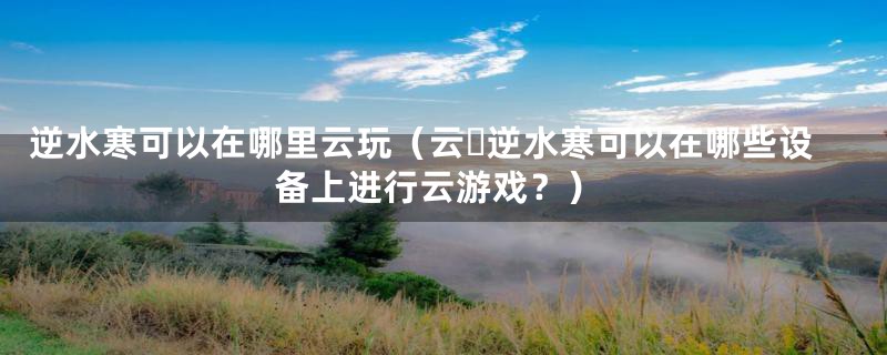 逆水寒可以在哪里云玩（云・逆水寒可以在哪些设备上进行云游戏？）