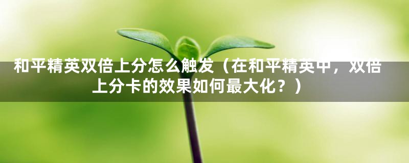 和平精英双倍上分怎么触发（在和平精英中，双倍上分卡的效果如何最大化？）