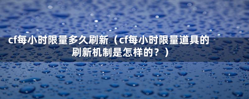 cf每小时限量多久刷新（cf每小时限量道具的刷新机制是怎样的？）