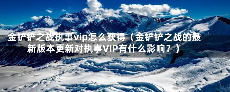 金铲铲之战执事vip怎么获得（金铲铲之战的最新版本更新对执事VIP有什么影响？）