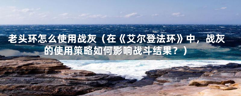 老头环怎么使用战灰（在《艾尔登法环》中，战灰的使用策略如何影响战斗结果？）