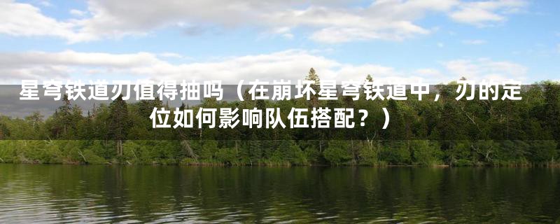 星穹铁道刃值得抽吗（在崩坏星穹铁道中，刃的定位如何影响队伍搭配？）