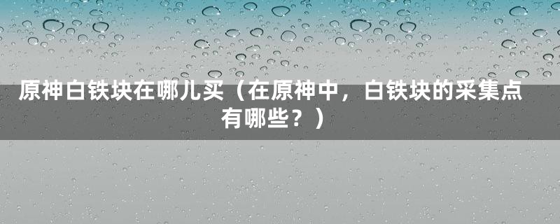 原神白铁块在哪儿买（在原神中，白铁块的采集点有哪些？）