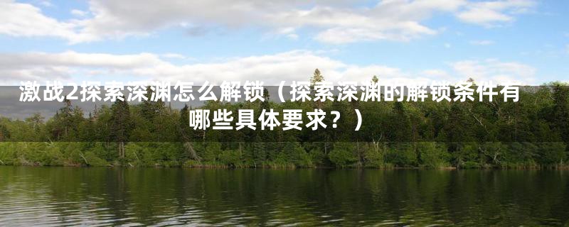 激战2探索深渊怎么解锁（探索深渊的解锁条件有哪些具体要求？）