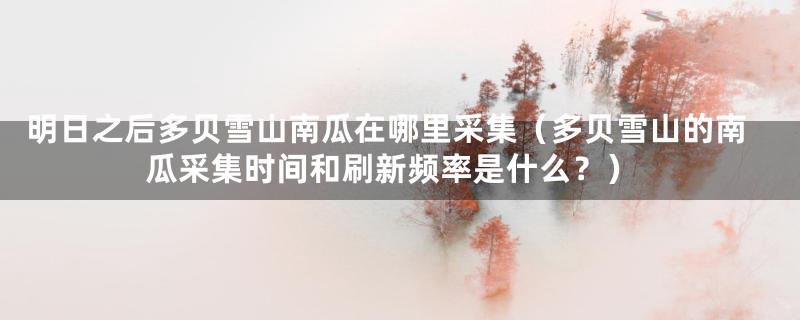 明日之后多贝雪山南瓜在哪里采集（多贝雪山的南瓜采集时间和刷新频率是什么？）