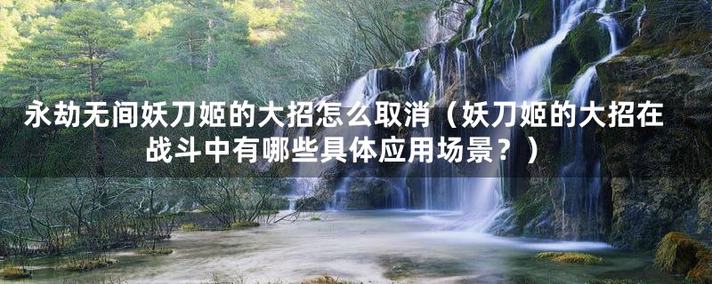 永劫无间妖刀姬的大招怎么取消（妖刀姬的大招在战斗中有哪些具体应用场景？）