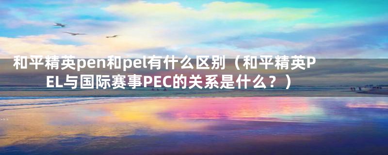 和平精英pen和pel有什么区别（和平精英PEL与国际赛事PEC的关系是什么？）