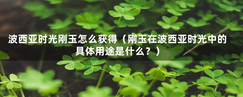 波西亚时光刚玉怎么获得（刚玉在波西亚时光中的具体用途是什么？）