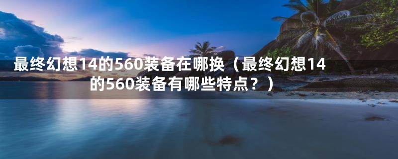 最终幻想14的560装备在哪换（最终幻想14的560装备有哪些特点？）