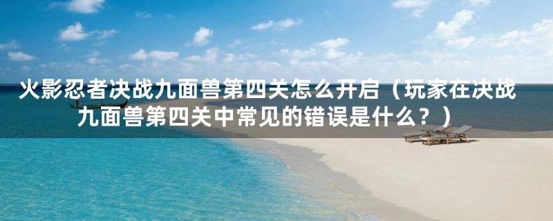 火影忍者决战九面兽第四关怎么开启（玩家在决战九面兽第四关中常见的错误是什么？）