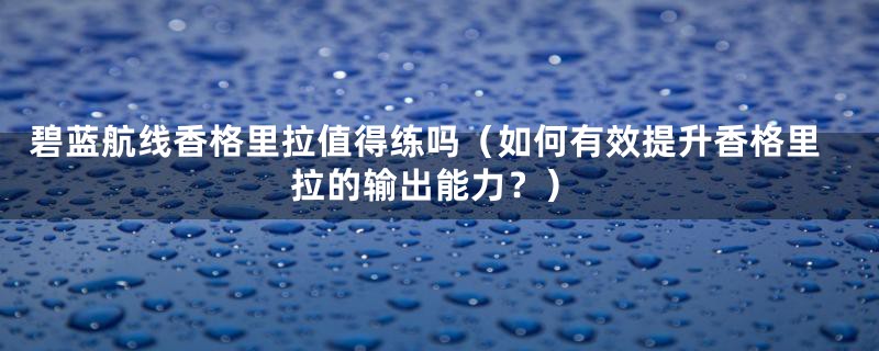 碧蓝航线香格里拉值得练吗（如何有效提升香格里拉的输出能力？）