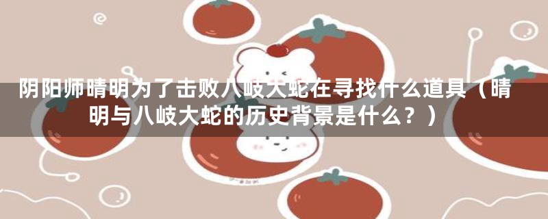 阴阳师晴明为了击败八岐大蛇在寻找什么道具（晴明与八岐大蛇的历史背景是什么？）