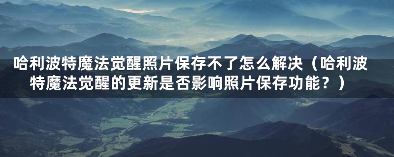 哈利波特魔法觉醒照片保存不了怎么解决（哈利波特魔法觉醒的更新是否影响照片保存功能？）