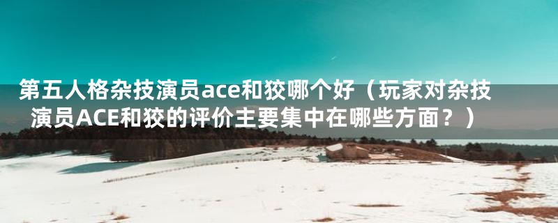 第五人格杂技演员ace和狡哪个好（玩家对杂技演员ACE和狡的评价主要集中在哪些方面？）