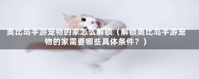 奥比岛手游宠物的家怎么解锁（解锁奥比岛手游宠物的家需要哪些具体条件？）