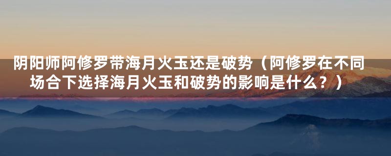 阴阳师阿修罗带海月火玉还是破势（阿修罗在不同场合下选择海月火玉和破势的影响是什么？）