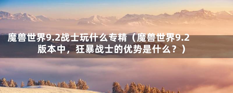 魔兽世界9.2战士玩什么专精（魔兽世界9.2版本中，狂暴战士的优势是什么？）