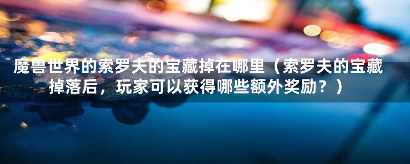 魔兽世界的索罗夫的宝藏掉在哪里（索罗夫的宝藏掉落后，玩家可以获得哪些额外奖励？）