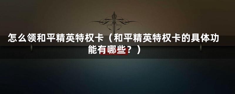 怎么领和平精英特权卡（和平精英特权卡的具体功能有哪些？）