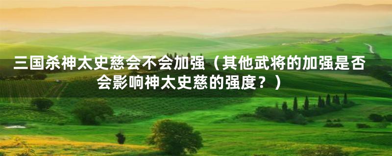 三国杀神太史慈会不会加强（其他武将的加强是否会影响神太史慈的强度？）